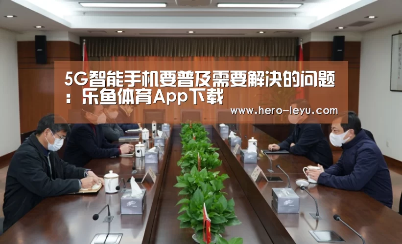 5G智能手机要普及需要解决的问题:乐鱼体育App下载(图1) 乐鱼极致竞技体验
